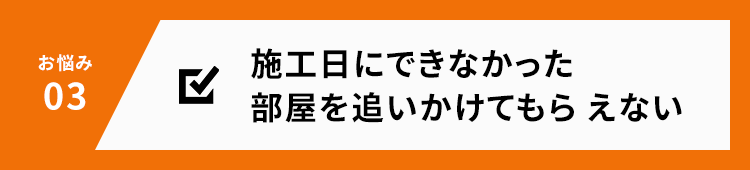 お悩み03 施工日にできなかった部屋を追いかけてもらえない