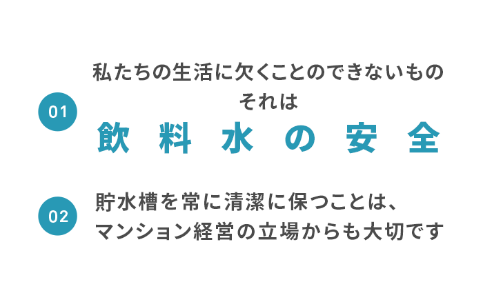 私たちの生活に欠くことのできないもの飲料水の安全 貯水槽を常に清潔に保つことは、マンション経営の立場からも大切です